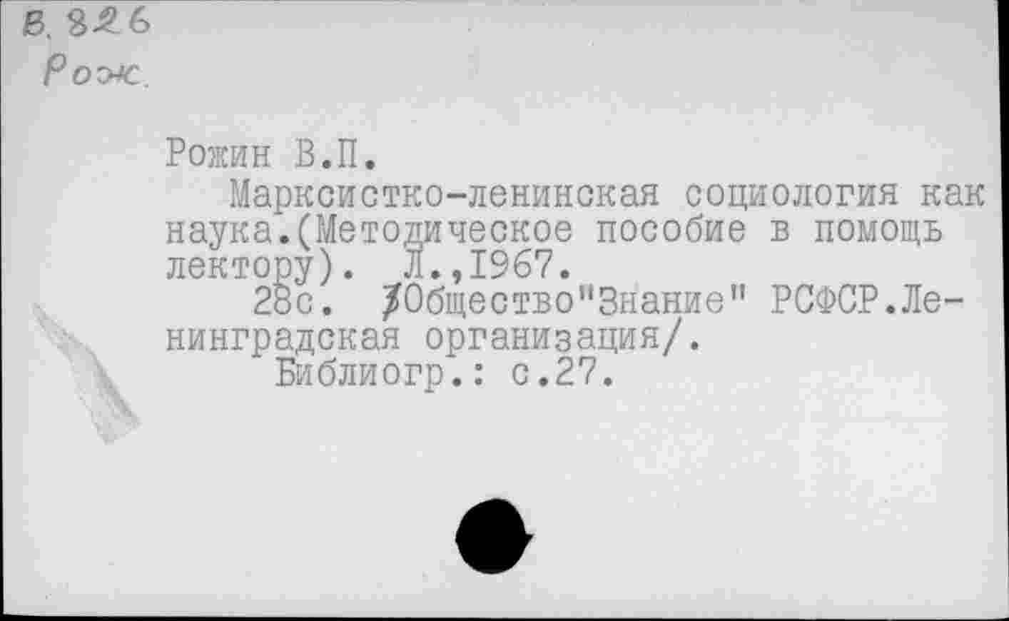 ﻿В. 8Л6
Рож
Рожин В.П.
Марксистко-ленинская социология как наука.(Методическое пособие в помощь лектору). Л.,1967.
28с. /0бщество”3нание” РСФСР.Ленинградская организация/.
Библиогр.: с.27.